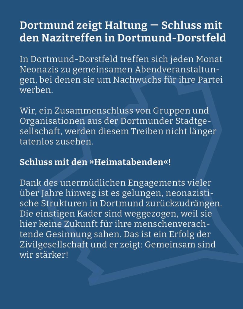 Webgrafik mit blauem hintergrund und dem Text: "In Dortmund-Dorstfeld treffen sich jeden Monat Neonazis zu gemeinsamen Abendveranstaltungen, bei denen sie um Nachwuchs für ihre Partei werben.

Wir, ein Zusammenschluss von Gruppen und Organisationen aus der Dortmunder Stadtgesellschaft, werden diesem Treiben nicht länger tatenlos zusehen. Schluss mit den "Heimatabenden“!

Dank des unermüdlichen Engagements vieler über Jahre hinweg ist es gelungen, neonazistische Strukturen in Dortmund zurückzudrängen. Die einstigen Kader sind weggezogen, weil sie hier keine Zukunft für ihre menschenverachtende Gesinnung sahen. Das ist ein Erfolg der Zivilgesellschaft und er zeigt: Gemeinsam sind wir stärker!"
