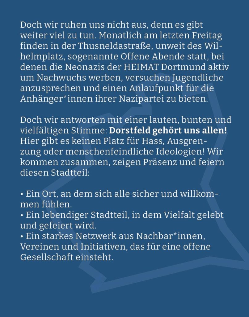 Webgrafik mit blauem hintergrund und dem Text:  "Doch wir ruhen uns nicht aus, denn es gibt weiter viel zu tun. Monatlich am letzten Freitag finden in der Thusneldastraße, unweit des Wilhelmplatz, sogenannte Offene Abende statt, bei denen die Neonazis der HEIMAT Dortmund aktiv um Nachwuchs werben, versuchen Jugendliche anzusprechen und einen Anlaufpunkt für die Anhänger*innen ihrer Nazipartei zu bieten.

Doch wir antworten mit einer lauten, bunten und vielfältigen Stimme: Dorstfeld gehört uns allen! Hier gibt es keinen Platz für Hass, Ausgrenzung oder menschenfeindliche Ideologien! Wir kommen zusammen, zeigen Präsenz und feiern diesen Stadtteil:

Ein Ort, an dem sich alle sicher und willkommen fühlen.

Ein lebendiger Stadtteil, in dem Vielfalt gelebt und gefeiert wird.

Ein starkes Netzwerk aus Nachbar*innen, Vereinen und Initiativen, das für eine offene Gesellschaft einsteht."