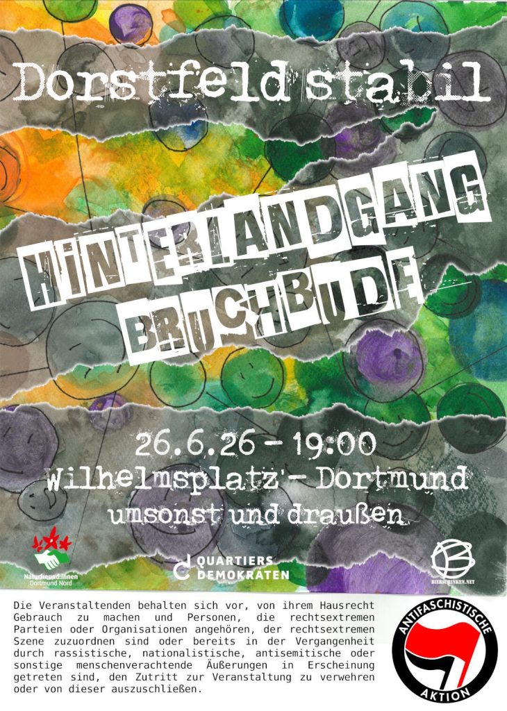 Veranstaltungsplakat in den Farben blau, grün, orange, lila in unterschiedlichen Schattierungen mit gezeichneten farbigen Kreisen und Lächel-Gesichern darin. Der Text auf grauen, durchscheinenden Querstreifen: Dorstfeld stabil, Hinterlandgang, Bruchbude, 26.06.26 - 19:00, Wilhelmplatz -Dortmund, umsonst und draußen mit den Logos und Namen von Quartiersdemokraten und Naturfreund:innen Dortmund Nord. Zusatz: Die Veranstaltenden behalten sich vor, von ihrem Hausrecht Gebrauch zu machen und Personen, die rechtsextremen Parteien oder Organisationen angehören, der rechtsextremen Szene zuzuordnen sind oder bereits in der Vergangenheit durch rassistische, nationalistische, antisemitische oder sonstige menschenverachtende Äußerungen in Erscheinung getreten sind, den Zutritt zur Veranstaltung zu verwehren oder von dieser auszuschließen. 